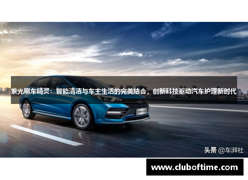 紫光刷车精灵：智能清洁与车主生活的完美结合，创新科技驱动汽车护理新时代